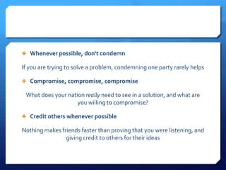  Whenever possible, don't condemn

If you are trying to solve a problem, condemning one party rarely helps

 Compromise, compromise, compromise

 What does your nation really need to see in a solution, and what are
                    you willing to compromise?

 Credit others whenever possible

Nothing makes friends faster than proving that you were listening, and
                giving credit to others for their ideas
 