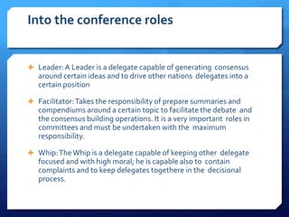 Into the conference roles


 Leader: A Leader is a delegate capable of generating consensus
   around certain ideas and to drive other nations delegates into a
   certain position

 Facilitator: Takes the responsibility of prepare summaries and
   compendiums around a certain topic to facilitate the debate and
   the consensus building operations. It is a very important roles in
   committees and must be undertaken with the maximum
   responsibility.

 Whip: The Whip is a delegate capable of keeping other delegate
   focused and with high moral; he is capable also to contain
   complaints and to keep delegates togethere in the decisional
   process.
 