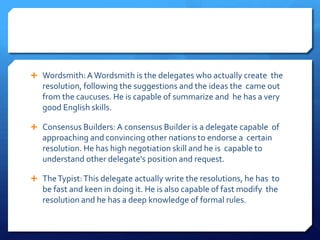  Wordsmith: A Wordsmith is the delegates who actually create the
   resolution, following the suggestions and the ideas the came out
   from the caucuses. He is capable of summarize and he has a very
   good English skills.

 Consensus Builders: A consensus Builder is a delegate capable of
   approaching and convincing other nations to endorse a certain
   resolution. He has high negotiation skill and he is capable to
   understand other delegate's position and request.

 The Typist: This delegate actually write the resolutions, he has to
   be fast and keen in doing it. He is also capable of fast modify the
   resolution and he has a deep knowledge of formal rules.
 