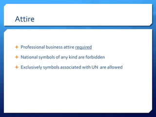 Attire


 Professional business attire required

 National symbols of any kind are forbidden

 Exclusively symbols associated with UN are allowed
 