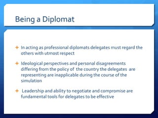 Being a Diplomat


 In acting as professional diplomats delegates must regard the
  others with utmost respect

 Ideological perspectives and personal disagreements
  differing from the policy of the country the delegates are
  representing are inapplicable during the course of the
  simulation

 Leadership and ability to negotiate and compromise are
  fundamental tools for delegates to be effective
 