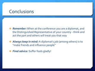 Conclusions


 Remember: When at the conference you are a diplomat, and
   the Distinguished Representative of your country - think and
   act the part and others will treat you that way

 Always keep in mind: A diplomat's job (among others) is to
   "make friends and influence people”

 Final advice: Suffer fools gladly!
 
