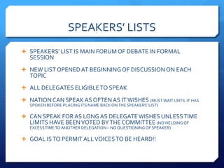 SPEAKERS’ LISTS
 SPEAKERS’ LIST IS MAIN FORUM OF DEBATE IN FORMAL
   SESSION
 NEW LIST OPENED AT BEGINNING OF DISCUSSION ON EACH
   TOPIC
 ALL DELEGATES ELIGIBLE TO SPEAK

 NATION CAN SPEAK AS OFTEN AS IT WISHES (MUST WAIT UNTIL IT HAS
   SPOKEN BEFORE PLACING ITS NAME BACK ON THE SPEAKERS’ LIST)

 CAN SPEAK FOR AS LONG AS DELEGATE WISHES UNLESS TIME
   LIMITS HAVE BEEN VOTED BY THE COMMITTEE (NO YIELDING OF
   EXCESS TIME TO ANOTHER DELEGATION – NO QUESTIONING OF SPEAKER)

 GOAL IS TO PERMIT ALL VOICES TO BE HEARD!!
 