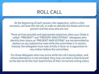ROLL CALL
     At the beginning of each session, the rapporteur, who’s a chair
assistant, will start the roll call, in order to identify the States which are
                     present and the ones who are not.

 There are two possible and appropriate responses when your State is
   called: “PRESENT” and “PRESENT AND VOTING”. Delegates who
identify their status as “PRESENT AND VOTING” are not permitted to
   abstain on any substantive vote while the committee is in session.
  Instead, the delegates must vote strictly in favor or in opposition to
                   any motion before the committee.

 For those delegates who may arrive while the roll is being taken, and
 whose attendance is not recorded, they may can send a note forward
to the dais to let the chair board know of their arrival and voting status.
 