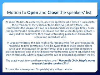Motion to Open and Close the speakers’ list
At some Model U.N. conferences, once the speakers list is closed it is closed for
      the remainder of the session or topic. However, at most Model U.N.
 conferences the speakers list can be opened and closed multiple times. Once
 the speakers list is exhausted, it means no one else wishes to speak, debate is
   over, and the committee then moves into voting procedure. This motion
                           requires an immediate vote.

 In large committees, the dais might only recognize the first 20 or so placards
   raised due to time constraints. Also, be aware that no State can be placed
   twice upon the speakers list concurrently: once a delegate has completed
allotted speaking time and has been removed from the current list, he/she may
then immediately submit a request to the dais to be placed again upon the list.

The exact words to move these motions are: “ Honorable Chair, Utopia moves
                     to open/close the speakers’ list”

To pass, the vote requires: Simple Majority with no debate
 