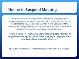 Motion to Suspend Meeting

  This motion is made to suspend the meeting for the purpose of a
regular caucus or a moderated caucus, but its use also depends upon
  the conference you are attending. When moving to suspend the
meeting, the delegate should specify a certain amount of time and the
          purpose. This motion requires an immediate vote.

The exact words are: “Honorable Chair, Utopia would like to move to
suspend the meeting for a period of ten minutes for the purpose of a
             caucus session to informally discuss…”



To pass, the vote requires: Simple Majority and no debate is required
 