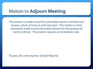 Motion to Adjourn Meeting

This motion is made to end the committee session until the next
 session, which at times is until next year. This motion is most
 commonly made to end committee session for the purpose of
   lunch or dinner. This motion requires an immediate vote.




To pass, the vote requires: Simple Majority
 