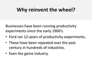 Why reinvent the wheel?Businesses have been running productivity experiments since the early 1900’s. Ford ran 12-years of productivity experiments. These have been repeated over the past century in hundreds of industries. Even the game industry.