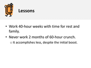LessonsWork 40-hour weeks with time for rest and family. Never work 2 months of 60-hour crunch. It accomplishes less, despite the initial boost. 2Experiment What happens if we work harder in bursts?Can we take advantage of the burst that comes from working overtime?What happens if we crunch for a week and then work ‘only’ 40 hours for another week?Are there other patterns of scheduling work that might be more efficient?