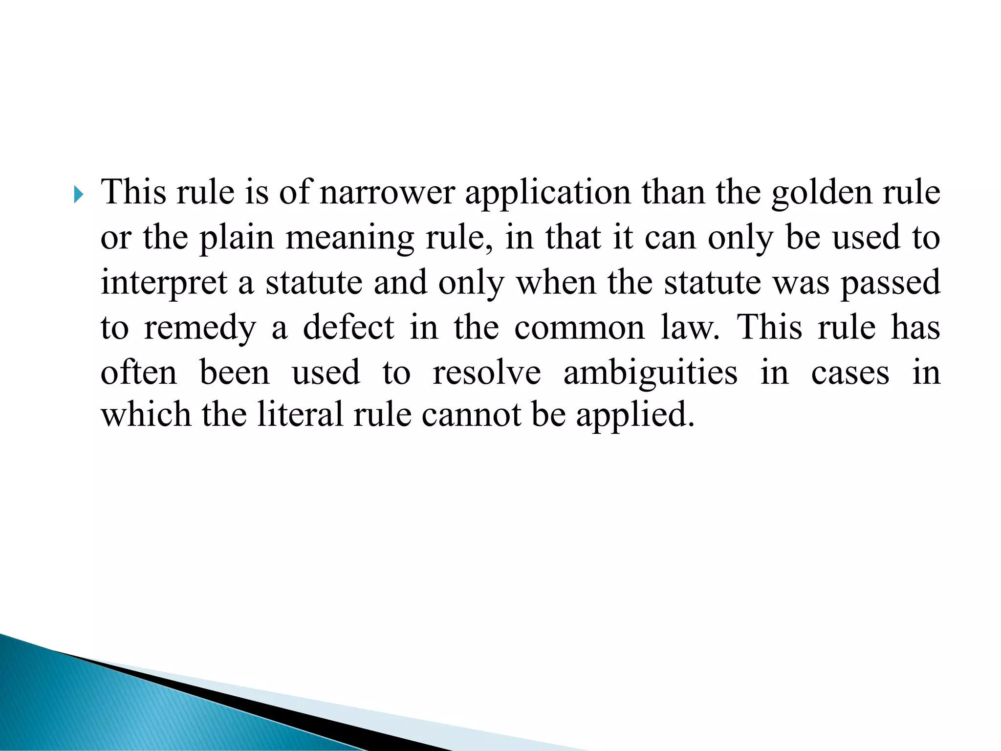  This rule is of narrower application than the golden rule
or the plain meaning rule, in that it can only be used to
interpret a statute and only when the statute was passed
to remedy a defect in the common law. This rule has
often been used to resolve ambiguities in cases in
which the literal rule cannot be applied.
 