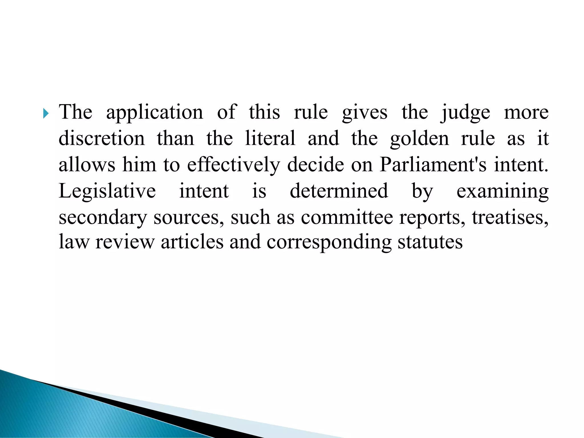  The application of this rule gives the judge more
discretion than the literal and the golden rule as it
allows him to effectively decide on Parliament's intent.
Legislative intent is determined by examining
secondary sources, such as committee reports, treatises,
law review articles and corresponding statutes
 