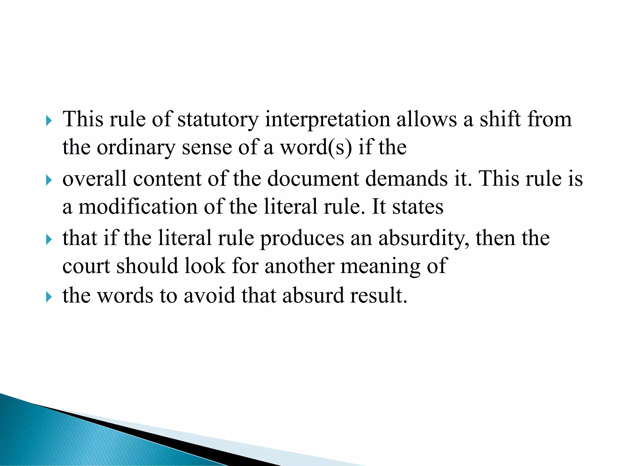  This rule of statutory interpretation allows a shift from
the ordinary sense of a word(s) if the
 overall content of the document demands it. This rule is
a modification of the literal rule. It states
 that if the literal rule produces an absurdity, then the
court should look for another meaning of
 the words to avoid that absurd result.
 