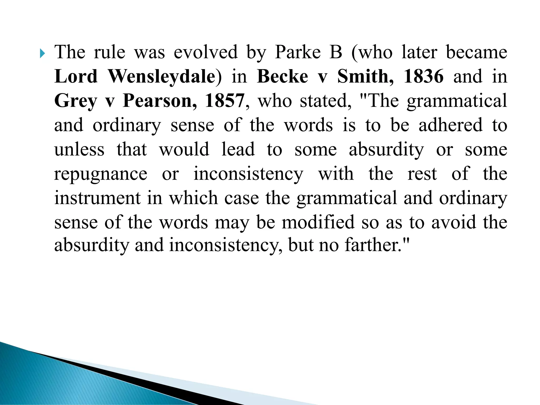  The rule was evolved by Parke B (who later became
Lord Wensleydale) in Becke v Smith, 1836 and in
Grey v Pearson, 1857, who stated, "The grammatical
and ordinary sense of the words is to be adhered to
unless that would lead to some absurdity or some
repugnance or inconsistency with the rest of the
instrument in which case the grammatical and ordinary
sense of the words may be modified so as to avoid the
absurdity and inconsistency, but no farther."
 