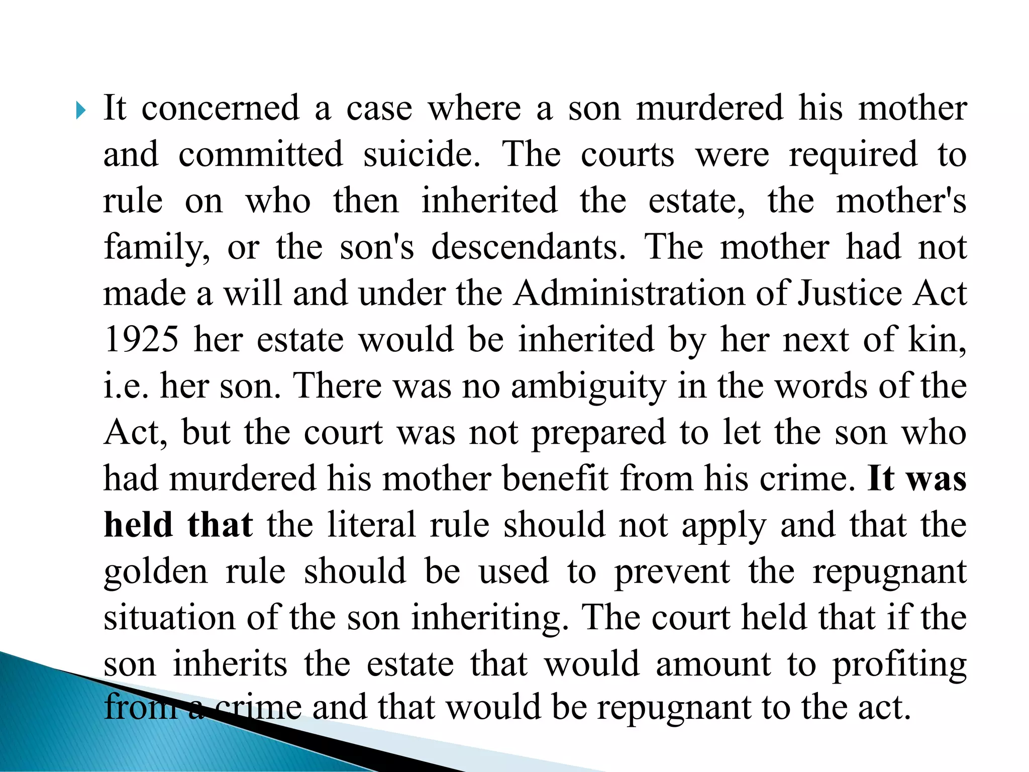  It concerned a case where a son murdered his mother
and committed suicide. The courts were required to
rule on who then inherited the estate, the mother's
family, or the son's descendants. The mother had not
made a will and under the Administration of Justice Act
1925 her estate would be inherited by her next of kin,
i.e. her son. There was no ambiguity in the words of the
Act, but the court was not prepared to let the son who
had murdered his mother benefit from his crime. It was
held that the literal rule should not apply and that the
golden rule should be used to prevent the repugnant
situation of the son inheriting. The court held that if the
son inherits the estate that would amount to profiting
from a crime and that would be repugnant to the act.
 
