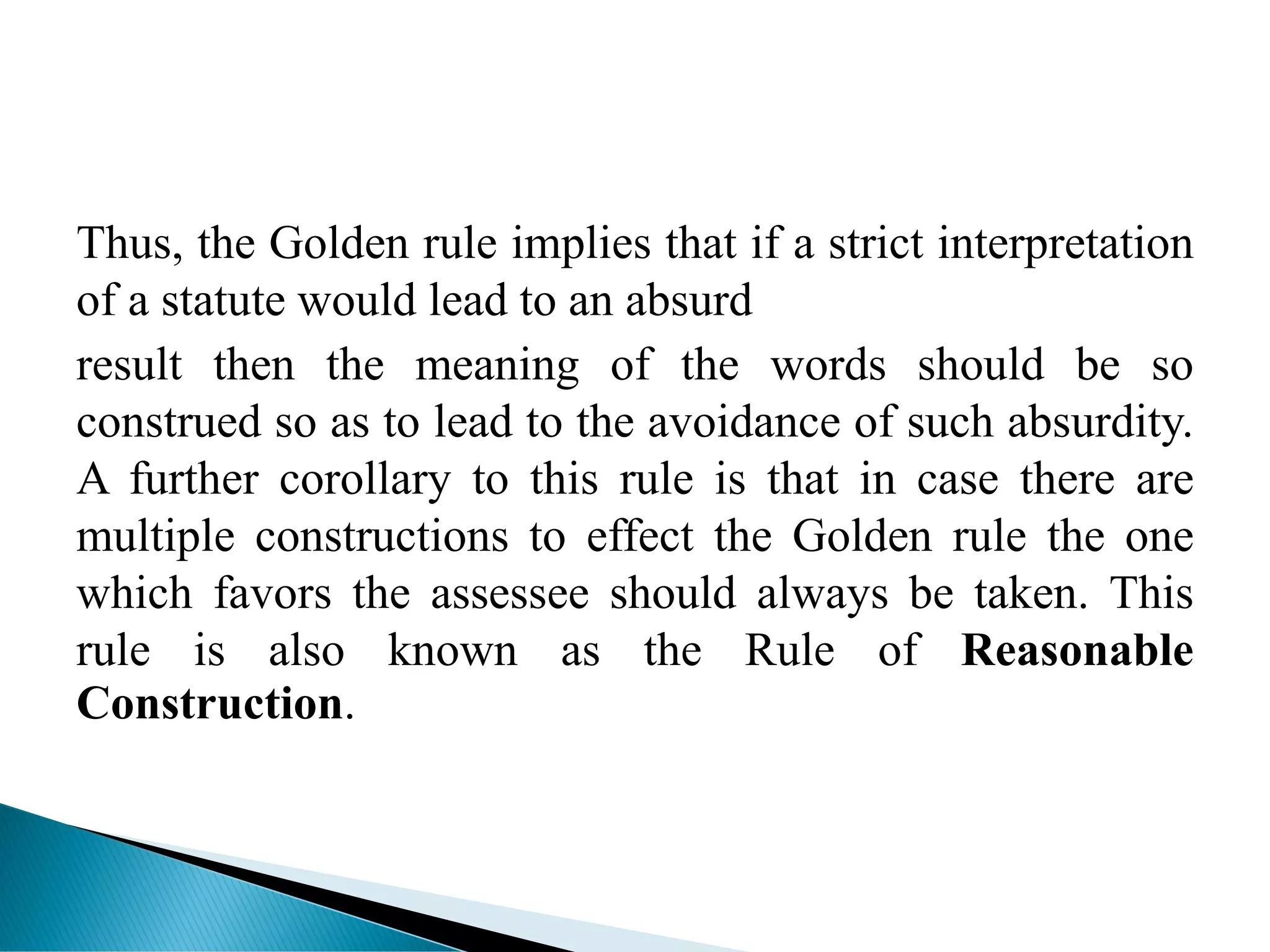 Thus, the Golden rule implies that if a strict interpretation
of a statute would lead to an absurd
result then the meaning of the words should be so
construed so as to lead to the avoidance of such absurdity.
A further corollary to this rule is that in case there are
multiple constructions to effect the Golden rule the one
which favors the assessee should always be taken. This
rule is also known as the Rule of Reasonable
Construction.
 