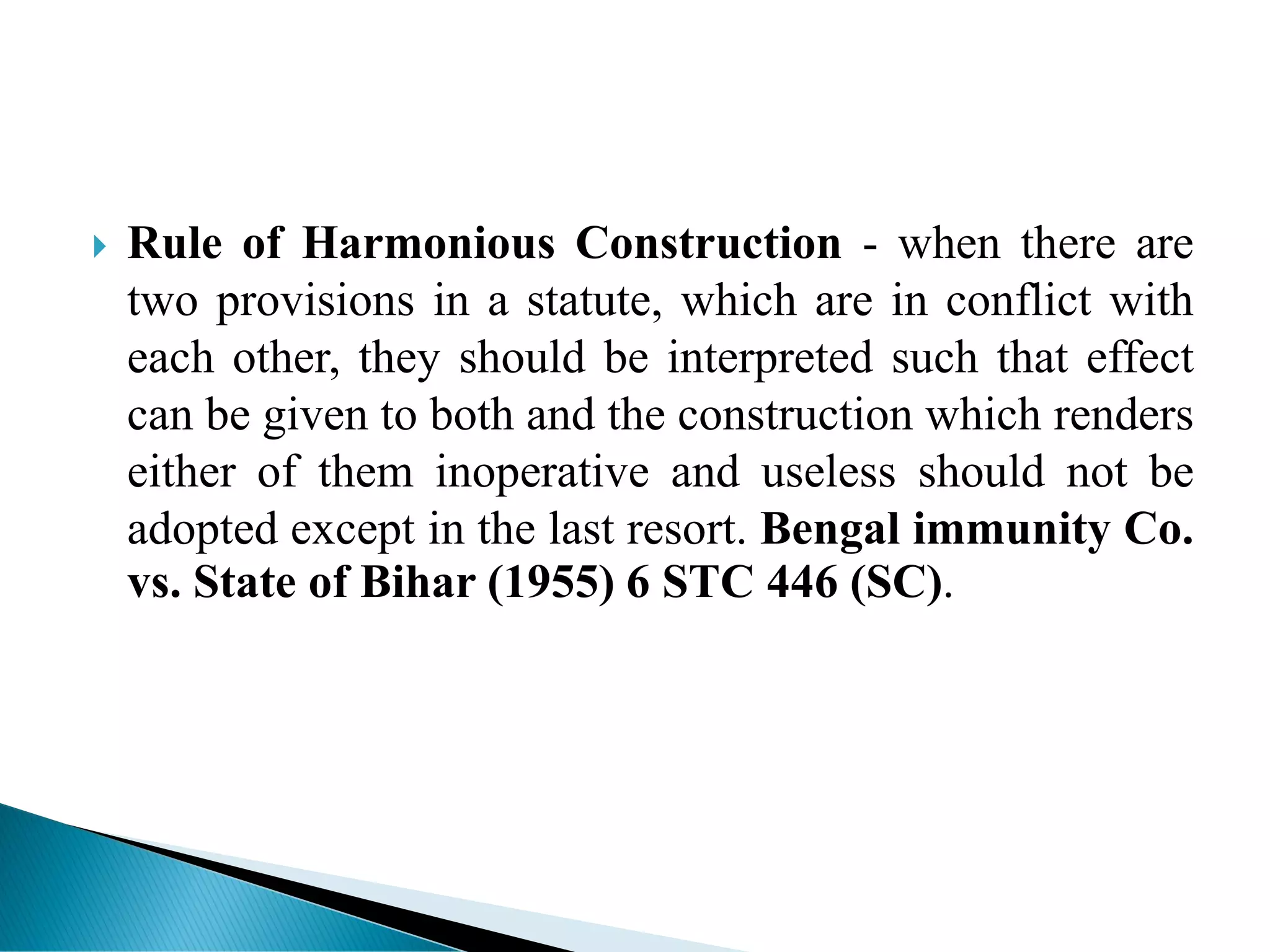  Rule of Harmonious Construction - when there are
two provisions in a statute, which are in conflict with
each other, they should be interpreted such that effect
can be given to both and the construction which renders
either of them inoperative and useless should not be
adopted except in the last resort. Bengal immunity Co.
vs. State of Bihar (1955) 6 STC 446 (SC).
 