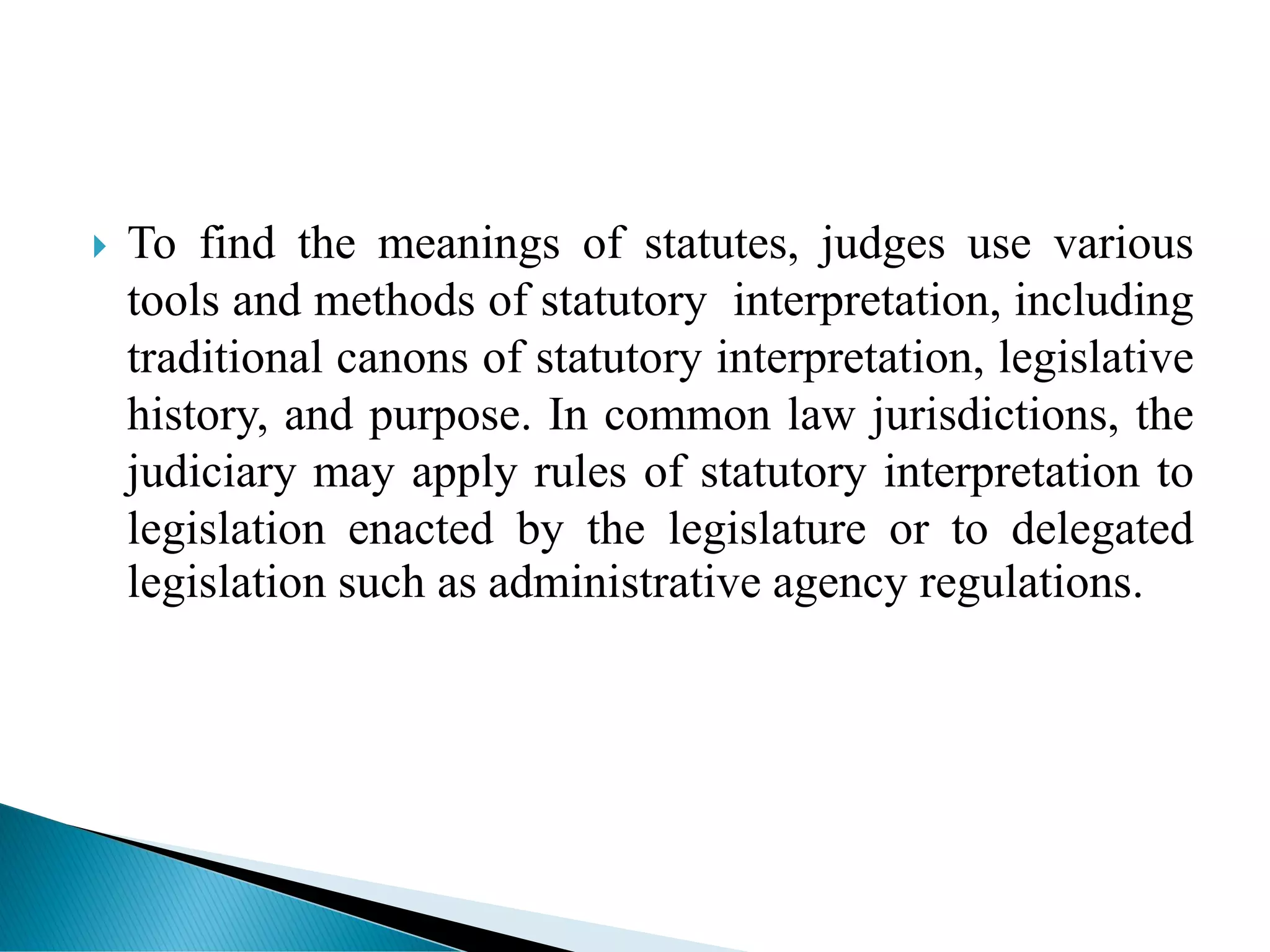  To find the meanings of statutes, judges use various
tools and methods of statutory interpretation, including
traditional canons of statutory interpretation, legislative
history, and purpose. In common law jurisdictions, the
judiciary may apply rules of statutory interpretation to
legislation enacted by the legislature or to delegated
legislation such as administrative agency regulations.
 