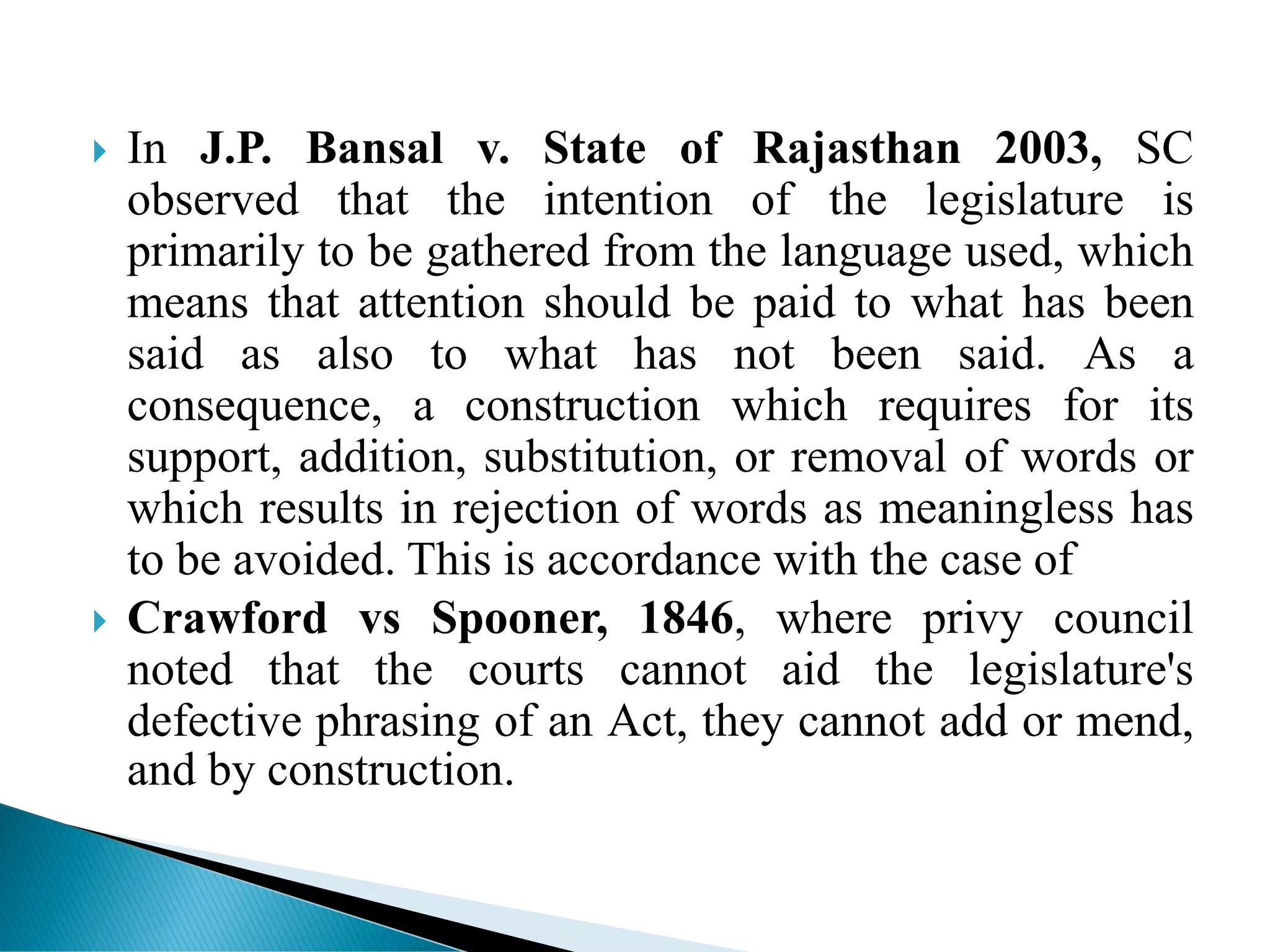  In J.P. Bansal v. State of Rajasthan 2003, SC
observed that the intention of the legislature is
primarily to be gathered from the language used, which
means that attention should be paid to what has been
said as also to what has not been said. As a
consequence, a construction which requires for its
support, addition, substitution, or removal of words or
which results in rejection of words as meaningless has
to be avoided. This is accordance with the case of
 Crawford vs Spooner, 1846, where privy council
noted that the courts cannot aid the legislature's
defective phrasing of an Act, they cannot add or mend,
and by construction.
 
