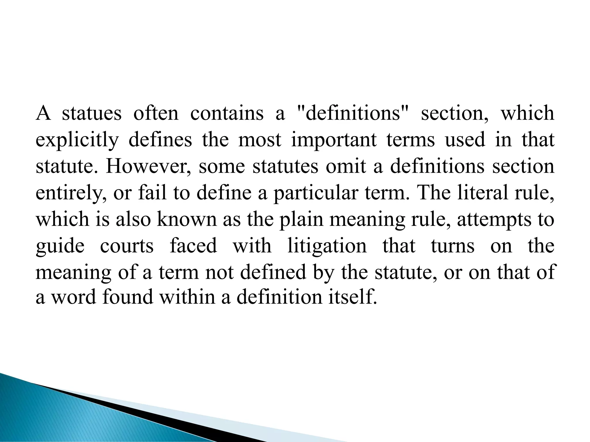 A statues often contains a "definitions" section, which
explicitly defines the most important terms used in that
statute. However, some statutes omit a definitions section
entirely, or fail to define a particular term. The literal rule,
which is also known as the plain meaning rule, attempts to
guide courts faced with litigation that turns on the
meaning of a term not defined by the statute, or on that of
a word found within a definition itself.
 