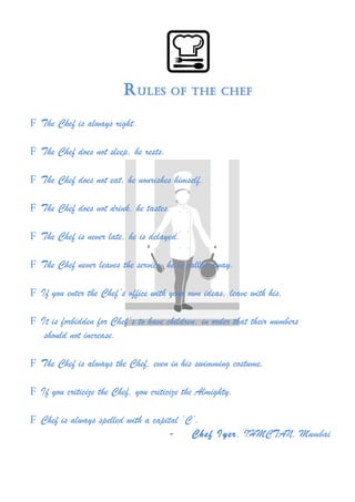 RRuulleess ooff tthhee cchheeff 
F The Chef is always right. 
F The Chef does not sleep, he rests. 
F The Chef does not eat, he nourishes himself. 
F The Chef does not drink, he tastes. 
F The Chef is never late, he is delayed. 
F The Chef never leaves the service, he is called away. 
F If you enter the Chef’s office with your own ideas, leave with his. 
F It is forbidden for Chef’s to have children, in order that their numbers 
should not increase. 
F The Chef is always the Chef, even in his swimming costume. 
F If you criticize the Chef, you criticize the Almighty. 
F Chef is always spelled with a capital ‘C’. 
- Chef Iyer, IHMCTAN, Mumbai 
