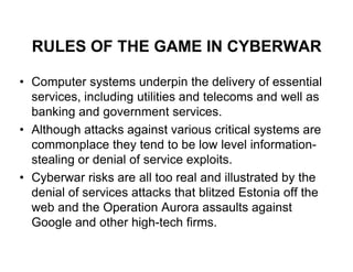 RULES OF THE GAME IN CYBERWAR

• Computer systems underpin the delivery of essential
  services, including utilities and telecoms and well as
  banking and government services.
• Although attacks against various critical systems are
  commonplace they tend to be low level information-
  stealing or denial of service exploits.
• Cyberwar risks are all too real and illustrated by the
  denial of services attacks that blitzed Estonia off the
  web and the Operation Aurora assaults against
  Google and other high-tech firms.
 