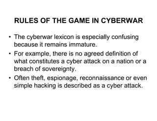 RULES OF THE GAME IN CYBERWAR

• The cyberwar lexicon is especially confusing
  because it remains immature.
• For example, there is no agreed definition of
  what constitutes a cyber attack on a nation or a
  breach of sovereignty.
• Often theft, espionage, reconnaissance or even
  simple hacking is described as a cyber attack.
 