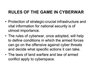 RULES OF THE GAME IN CYBERWAR

• Protection of strategic-crucial infrastructure and
  vital information for national security is of
  utmost importance.
• The rules of cyberwar, once adopted, will help
  to define conditions in which the armed forces
  can go on the offensive against cyber threats
  and decide what specific actions it can take.
• The laws of land warfare and law of armed
  conflict apply to cyberspace.
 