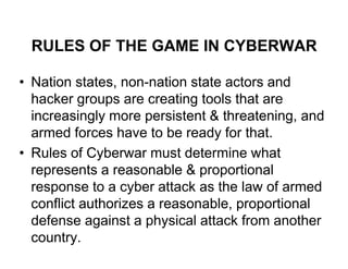 RULES OF THE GAME IN CYBERWAR

• Nation states, non-nation state actors and
  hacker groups are creating tools that are
  increasingly more persistent & threatening, and
  armed forces have to be ready for that.
• Rules of Cyberwar must determine what
  represents a reasonable & proportional
  response to a cyber attack as the law of armed
  conflict authorizes a reasonable, proportional
  defense against a physical attack from another
  country.
 