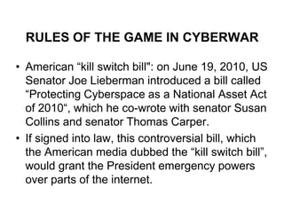 RULES OF THE GAME IN CYBERWAR

• American “kill switch bill": on June 19, 2010, US
  Senator Joe Lieberman introduced a bill called
  “Protecting Cyberspace as a National Asset Act
  of 2010“, which he co-wrote with senator Susan
  Collins and senator Thomas Carper.
• If signed into law, this controversial bill, which
  the American media dubbed the “kill switch bill”,
  would grant the President emergency powers
  over parts of the internet.
 
