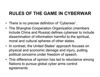 RULES OF THE GAME IN CYBERWAR

• There is no precise definition of ‘Cyberwar’.
• The Shanghai Cooperation Organization (members
  include China and Russia) defines cyberwar to include
  dissemination of information harmful to the spiritual,
  moral and cultural spheres of other states.
• In contrast, the United States’ approach focuses on
  physical and economic damage and injury, putting
  political concerns under freedom of speech.
• This difference of opinion has led to reluctance among
  Nations to pursue global cyber arms control
  agreements.
 