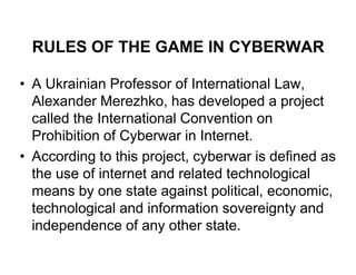 RULES OF THE GAME IN CYBERWAR

• A Ukrainian Professor of International Law,
  Alexander Merezhko, has developed a project
  called the International Convention on
  Prohibition of Cyberwar in Internet.
• According to this project, cyberwar is defined as
  the use of internet and related technological
  means by one state against political, economic,
  technological and information sovereignty and
  independence of any other state.
 