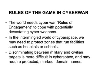 RULES OF THE GAME IN CYBERWAR

• The world needs cyber war "Rules of
  Engagement" to cope with potentially
  devastating cyber weapons.
• In the intermingled world of cyberspace, we
  may need to protect zones that run facilities
  such as hospitals or schools.
• Discriminating between military and civilian
  targets is more difficult in cyberspace, and may
  require protected, marked, domain names.
 
