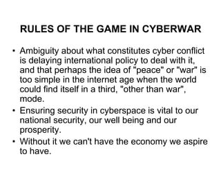 RULES OF THE GAME IN CYBERWAR

• Ambiguity about what constitutes cyber conflict
  is delaying international policy to deal with it,
  and that perhaps the idea of "peace" or "war" is
  too simple in the internet age when the world
  could find itself in a third, "other than war",
  mode.
• Ensuring security in cyberspace is vital to our
  national security, our well being and our
  prosperity.
• Without it we can't have the economy we aspire
  to have.
 