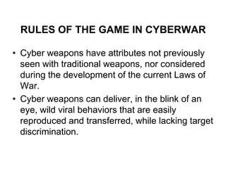 RULES OF THE GAME IN CYBERWAR

• Cyber weapons have attributes not previously
  seen with traditional weapons, nor considered
  during the development of the current Laws of
  War.
• Cyber weapons can deliver, in the blink of an
  eye, wild viral behaviors that are easily
  reproduced and transferred, while lacking target
  discrimination.
 