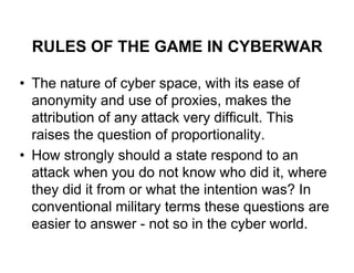 RULES OF THE GAME IN CYBERWAR

• The nature of cyber space, with its ease of
  anonymity and use of proxies, makes the
  attribution of any attack very difficult. This
  raises the question of proportionality.
• How strongly should a state respond to an
  attack when you do not know who did it, where
  they did it from or what the intention was? In
  conventional military terms these questions are
  easier to answer - not so in the cyber world.
 