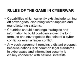 RULES OF THE GAME IN CYBERWAR

• Capabilities which currently exist include turning
  off power grids, disrupting water supplies and
  manufacturing systems.
• Countries should exchange strategies and
  information to build confidence over the long
  term, so one never gets to the point of a cyber
  conflict or even a larger conflict.
• Any such agreement remains a distant prospect
  because nations lack common legal standards
  in cyberspace and information security is
  closely connected with national interests.
 