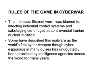 RULES OF THE GAME IN CYBERWAR

• The infamous Stuxnet worm was blamed for
  infecting industrial control systems and
  sabotaging centrifuges at controversial Iranian
  nuclear facilities.
• Some have described this malware as the
  world's first cyber-weapon though cyber-
  espionage in many guises has undoubtedly
  been practiced by intelligence agencies across
  the world for many years.
 