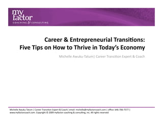 Career & Entrepreneurial Transi0ons:  
         Five Tips on How to Thrive in Today’s Economy 
                                             Michelle Awuku‐Tatum| Career Transi6on Expert & Coach 




Michelle Awuku‐Tatum | Career Transi6on Expert & Coach| email: michelle@myfactorcoach.com | oﬃce: 646‐706‐7577 |
www.myfactorcoach.com. Copyright © 2009 myfactor coaching & consul6ng, inc. All rights reserved 
 