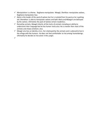  Manipulation is a theme. Bagheera manipulates Mowgli, Sherkhan manipulates wolves,
Bagheera manipulates Kaa.
 Akela is the leader of the pack of wolves but he is isolated from his pack as he is getting
old. Sherekhan is able to manipulate wolves and both Akela and Mowgali are betrayed
by the wolves. Ultimately the pack of wolves remain leaderless.
 Raised by animals, Mowgli inherits all the traits of animals including an ability to
understand their language but he has human traits also. He is smarter than most of the
animals and shows emotions also.
 Mowgli also has an identity crisis. He is betrayed by the animals and is advised to live in
the village with the humans. He does not feel comfortable to live among humanbeings.
Ultimately he decides to live alone in the jungle.

 