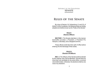 Republic of the Philippines
                      SENATE



  Rules of the Senate
      By virtue of Section 16, Subsections (1) and (3), of
Article VI of the Constitution, the following Rules are hereby
adopted and shall be known as the “Rules of the Senate.”


                         RULE I
                    Elective Officers

    SECTION 1. The Senate shall elect, in the manner
hereinafter provided, a President, a President Pro
Tempore, a Secretary, and a Sergeant-at-Arms.

    These officers shall take their oath of office before
entering into the discharge of their duties.


                        RULE II
                  Election Of Officers

     SEC. 2. The officers of the Senate shall be elected
by the majority vote of all its Members. Should there be
more than one candidate for the same office, a nominal
vote shall be taken; otherwise, the elections shall be viva
voce or by resolution.

                              7
 