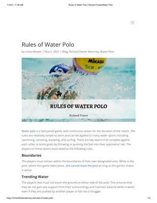 11/5/21, 11:56 AM Rules of Water Polo | Richard Foster|Water Polo
https://richardfosterattorney.net/rules-of-water-polo/ 1/3
Rules of Water Polo
by richardfoster | Nov 5, 2021 | Blog, Richard Foster Attorney, Water Polo
Water polo is a fast-paced game, with continuous action for the duration of the match. The
rules are relatively simple to learn and can be applied to many water sports including
swimming, canoeing, kayaking, and surfing. There are two teams that compete against
each other to score goals by throwing or pushing the ball into their opponents’ net. The
players on these teams must observe the following rules.
Boundaries
The players must remain within the boundaries of their own designated area. While in the
pool, where this game takes place, one cannot leave the pool as long as the game’s status
is active.
Trending Water
The players’ feet must not touch the ground on either side of the pool. This ensures that
they do not gain any support from their surroundings and maintain balance while in water
even if they are pushed by another player or fall into a struggle.
a
a
 