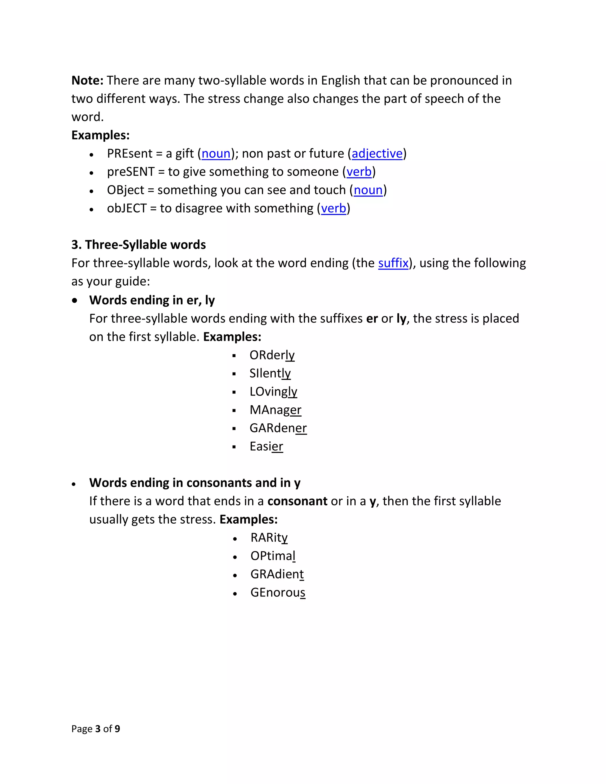 Page 3 of 9
Note: There are many two-syllable words in English that can be pronounced in
two different ways. The stress change also changes the part of speech of the
word.
Examples:
 PREsent = a gift (noun); non past or future (adjective)
 preSENT = to give something to someone (verb)
 OBject = something you can see and touch (noun)
 obJECT = to disagree with something (verb)
3. Three-Syllable words
For three-syllable words, look at the word ending (the suffix), using the following
as your guide:
 Words ending in er, ly
For three-syllable words ending with the suffixes er or ly, the stress is placed
on the first syllable. Examples:
 ORderly
 SIlently
 LOvingly
 MAnager
 GARdener
 Easier
 Words ending in consonants and in y
If there is a word that ends in a consonant or in a y, then the first syllable
usually gets the stress. Examples:
 RARity
 OPtimal
 GRAdient
 GEnorous
 