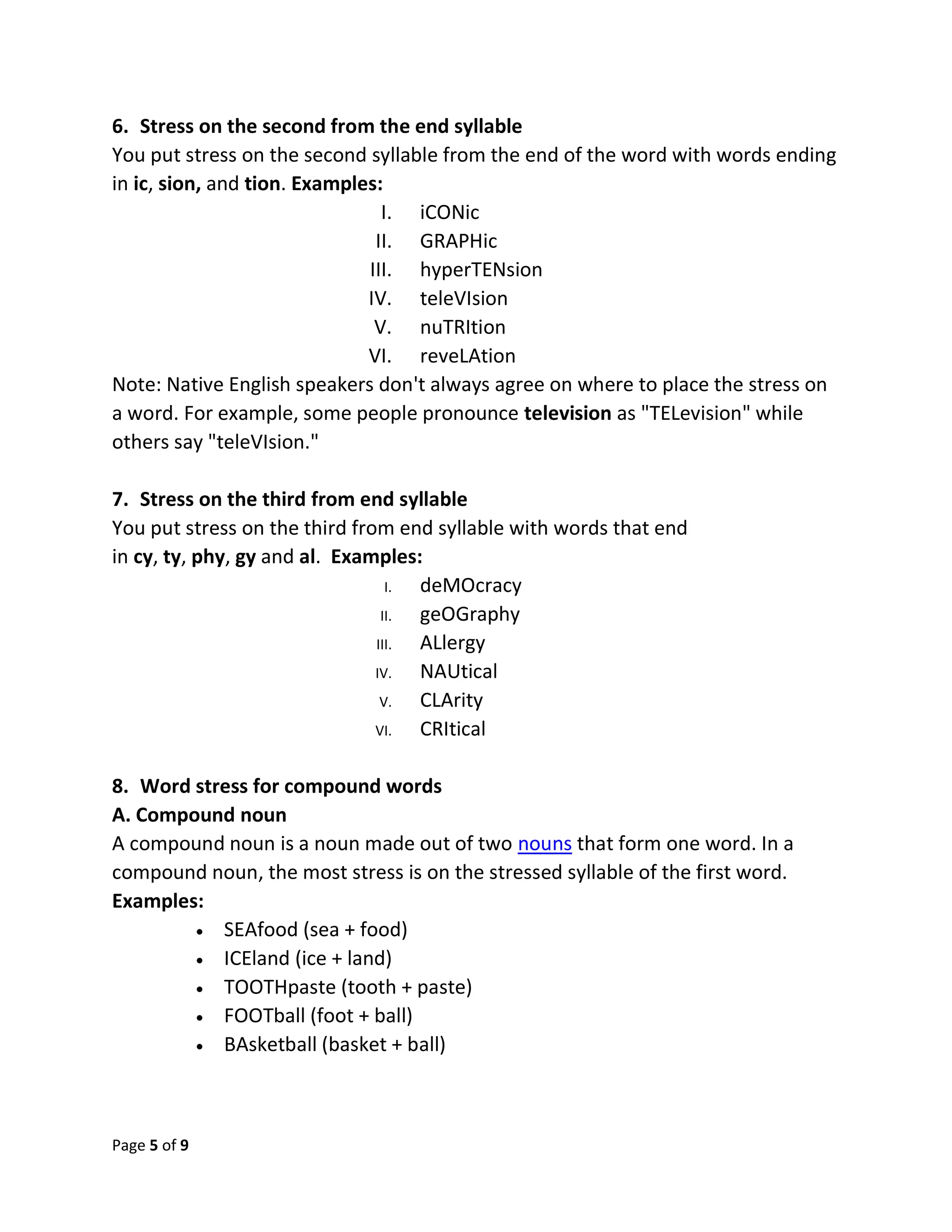Page 5 of 9
6. Stress on the second from the end syllable
You put stress on the second syllable from the end of the word with words ending
in ic, sion, and tion. Examples:
I. iCONic
II. GRAPHic
III. hyperTENsion
IV. teleVIsion
V. nuTRItion
VI. reveLAtion
Note: Native English speakers don't always agree on where to place the stress on
a word. For example, some people pronounce television as "TELevision" while
others say "teleVIsion."
7. Stress on the third from end syllable
You put stress on the third from end syllable with words that end
in cy, ty, phy, gy and al. Examples:
I. deMOcracy
II. geOGraphy
III. ALlergy
IV. NAUtical
V. CLArity
VI. CRItical
8. Word stress for compound words
A. Compound noun
A compound noun is a noun made out of two nouns that form one word. In a
compound noun, the most stress is on the stressed syllable of the first word.
Examples:
 SEAfood (sea + food)
 ICEland (ice + land)
 TOOTHpaste (tooth + paste)
 FOOTball (foot + ball)
 BAsketball (basket + ball)
 