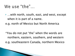 … with north, south, east, and west, except when it is part of a name.  e.g. north of Mexico but North America  *You do not put “the” when the words are northern, eastern, southern, and western  e.g. southeastern Canada, northern Mexico 
