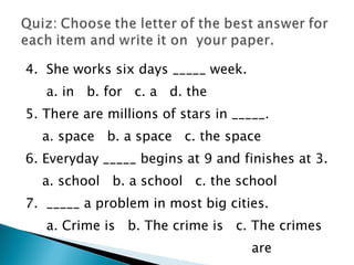 4.  She works six days _____ week. a. in  b. for  c. a  d. the  5. There are millions of stars in _____. a. space  b. a space  c. the space 6. Everyday _____ begins at 9 and finishes at 3. a. school  b. a school  c. the school  7.  _____ a problem in most big cities. a. Crime is  b. The crime is  c. The crimes  are  