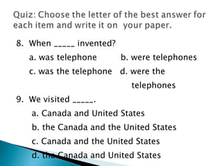 8.  When _____ invented?  a. was telephone  b. were telephones  c. was the telephone  d. were the  telephones 9.  We visited _____.  a. Canada and United States  b. the Canada and the United States  c. Canada and the United States  d. the Canada and United States  