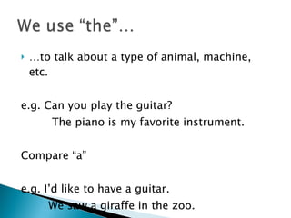 … to talk about a type of animal, machine, etc. e.g. Can you play the guitar? The piano is my favorite instrument. Compare “a”  e.g. I’d like to have a guitar. We saw a giraffe in the zoo. 