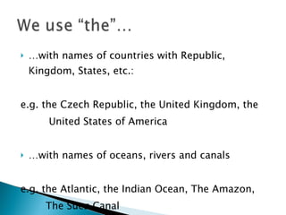 … with names of countries with Republic, Kingdom, States, etc.: e.g. the Czech Republic, the United Kingdom, the  United States of America  … with names of oceans, rivers and canals e.g. the Atlantic, the Indian Ocean, The Amazon,  The Suez Canal 