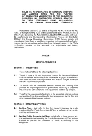 RULES ON ACCREDITATION OF EXTERNAL AUDITORS
          AND   AUDITING  FIRMS    FOR    THE   PURPOSE
          OF CONDUCTING VERIFICATION OF THE DOCUMENTS
          SUBMITTED BY DISTRIBUTION UTILITIES RELATIVE
          TO  THEIR   COMPLIANCE   FILING   APPLICATIONS
          WITH THE ENERGY REGULATORY COMMISSION



         Pursuant to Section 43 (s) and (t) of Republic Act No. 9136 or the Act,
Rule 7 of its Implementing Rules and Regulations (IRR) and Article 5, Section 5
of the “Rules Governing the Automatic Cost Adjustment Mechanisms and True–
Up Mechanisms and Corresponding Confirmation Process for Distribution
Utilities”, the Energy Regulatory Commission (ERC) hereby adopts and
promulgates these Rules to establish a procedure for the conduct of verification
process by external auditors and auditing firms that would govern in the ERC’s
confirmation process for the automatic cost adjustments and true-up
mechanisms.



                                  ARTICLE I


                           GENERAL PROVISIONS


SECTION 1.     OBJECTIVES

      These Rules shall have the following objectives:
1.1   To put in place a fair and transparent process for the accreditation of
      external auditors and auditing firms that may be engaged by the DUs to
      audit their automatic cost adjustments and true–up charges subject of
      the ERC’s confirmation process.

1.2   To ensure that the accredited external auditors and auditing firms
      possess the required professional qualifications necessary to undertake
      the audit of the DUs’ automatic cost adjustments and true–up charges.

1.3   To define the scope/extent of authority of the accredited external auditors
      and auditing firms, the conditions for their engagement by the DUs and
      other responsibilities imposed on them.


SECTION 2. DEFINITION OF TERMS

2.1   Auditing Firm – shall refer to the firm owned or operated by a sole
      proprietor Certified Public Accountant (CPA) or a professional partnership
      providing audit services.

2.2   Certified Public Accountants (CPAs) – shall refer to those persons who
      hold valid certificates issued by the Board of Accountancy (BOA) and are
      licensed to practice the profession of public accountancy in the
      Philippines.
 