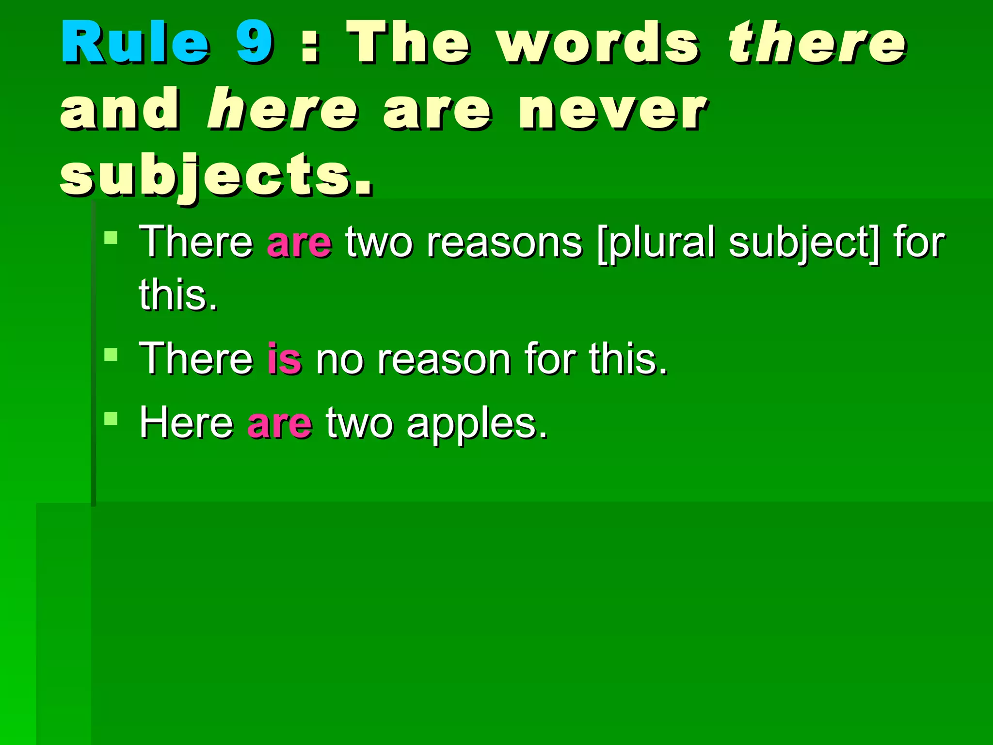 Rule 9  : The words  there  and  here  are never subjects.  There  are  two reasons [plural subject] for this.  There  is  no reason for this.  Here  are  two apples. 